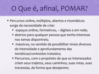 O Que é, afinal, POMAR?
• Percursos online, múltiplos, abertos e rizomáticos
surge da necessidade de criar:
• espaços online, formativos, – digitais e em rede;
• abertos para qualquer pessoa que tenha interesse
nos temas disponíveis;
• massivos, no sentido de possibilitar níveis diversos
de intensidade e aprofundamento das
temáticas/conteúdos tratados;
• Percursos, com o propósito de que os interessados
criem seus trajetos, seus caminhos, suas rotas, suas
travessias, da forma que desejarem;
 