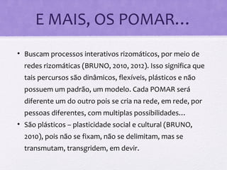 E MAIS, OS POMAR…
• Buscam processos interativos rizomáticos, por meio de
redes rizomáticas (BRUNO, 2010, 2012). Isso significa que
tais percursos são dinâmicos, flexíveis, plásticos e não
possuem um padrão, um modelo. Cada POMAR será
diferente um do outro pois se cria na rede, em rede, por
pessoas diferentes, com multiplas possibilidades…
• São plásticos – plasticidade social e cultural (BRUNO,
2010), pois não se fixam, não se delimitam, mas se
transmutam, transgridem, em devir.
 