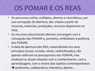 OS POMAR E OS REAS
• Os percursos online, múltiplos, abertos e rizomáticos, por
sua concepção de abertura, são criados a partir de
recursos, materiais, produções, recursos disponíveis na
Web.
• Os recursos educacionais abertos convergem com a
concepção dos POMAR e, portanto, simbolizam a potência
dos POMAR.
• A ideia de abertura dos REA, materializada nos seus
principios (reuso, revisão, remix, redistribuição), não
apenas ratificam os pressupostos dos POMAR, mas
sinalizam as atuais relações com o conhecimento, com a
aprendizagem, com o ensino dos sujeitos contemporâneos
 autônomo, colaborativo, interativo, aberto…
 