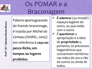 Os POMAR e a
Braconagem
Palavra aportuguesada
do francês braconnage,
é trazida por Michel de
Certeau (HAREL, 2005)
em referência à caça ou
pesca ilícita, em
tempos ou lugares
proibidos.
 É adentrar (ou invadir)
espaços-lugares do
outro, ou que estão
com o outro.
 É questionar a
apropriação e a ideia
de propriedade e,
portanto, os processos
hegemônicos que
concentram territórios
nas mãos de uns e não
de outros ou ainda de
todos.
Profª.Drª.AdrianaRochaBruno
 