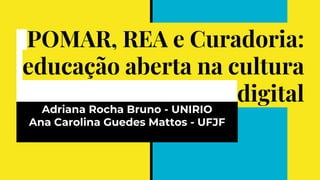 POMAR, REA e Curadoria:
educação aberta na cultura
digital
Adriana Rocha Bruno - UNIRIO
Ana Carolina Guedes Mattos - UFJF
 
