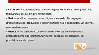 - Percursos: cada participante cria seus trajetos da forma e como quiser. Não
tem começo, meio e fim pré-estabelecido;
- Online: se dá em espaços online, digitais e em rede. São espaços
(trans)formativos, produzidos e disponibilizados nas e pelas redes, via Internet,
para se desenvolver;
- Múltiplos: no sentido de possibilitar níveis diversos de intensidade e
aprofundamento das temáticas/conteúdos, de ideias, de percursos, de
possibilidades, de devires;
GRUPAR-UFJF
 