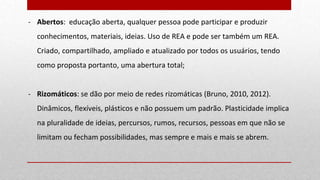 - Abertos: educação aberta, qualquer pessoa pode participar e produzir
conhecimentos, materiais, ideias. Uso de REA e pode ser também um REA.
Criado, compartilhado, ampliado e atualizado por todos os usuários, tendo
como proposta portanto, uma abertura total;
- Rizomáticos: se dão por meio de redes rizomáticas (Bruno, 2010, 2012).
Dinâmicos, flexíveis, plásticos e não possuem um padrão. Plasticidade implica
na pluralidade de ideias, percursos, rumos, recursos, pessoas em que não se
limitam ou fecham possibilidades, mas sempre e mais e mais se abrem.
 