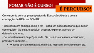 POMAR NÃO É CURSO!
É PERCURSO!
Convergente com os pressupostos da Educação Aberta e com a
concepção de REA, os POMAR:
• não possuem começo, meio e fim – cada um pode acessar o que quiser,
como quiser. Ou seja, é possível acessar, explorar, apenas um
determinado tema;
•Se retroalimentam da própria rede. Os usuários acessam, contribuem,
produzem, remixam...
• ➔ todos cocriam temáticas, materiais, mesclam, complementam etc.;
 