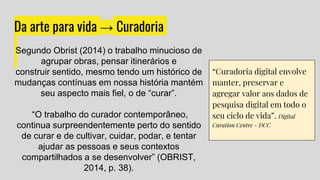 Da arte para vida → Curadoria
“Curadoria digital envolve
manter, preservar e
agregar valor aos dados de
pesquisa digital em todo o
seu ciclo de vida”. Digital
Curation Centre - DCC
Segundo Obrist (2014) o trabalho minucioso de
agrupar obras, pensar itinerários e
construir sentido, mesmo tendo um histórico de
mudanças contínuas em nossa história mantém
seu aspecto mais fiel, o de “curar”.
“O trabalho do curador contemporâneo,
continua surpreendentemente perto do sentido
de curar e de cultivar, cuidar, podar, e tentar
ajudar as pessoas e seus contextos
compartilhados a se desenvolver” (OBRIST,
2014, p. 38).
 