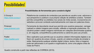 Possibilidades!
Possibilidades de ferramentas para curadoria digital
O Scoop.it
https://www.scoop.it
Plataforma de curadoria de conteúdos que permite ao usuário curar, adicionar a
sua perspectiva e publicar a sua própria coleção de artefatos curados. Também
permite compartilhar os artefatos nos canais de mídia sociais, incorporá-los em
websites e procurar conteúdo automaticamente com base em palavras-chave.
Pinterest
www.pinterest.com
Ferramenta de descoberta visual que permite aos usuários pesquisar, carregar
(upload) e coletar imagens para revisão, reflexão e inspiração posteriores. Os
usuários podem coletar imagens individuais em coleções denominadas quadros
e, em seguida, compartilhá-los publicamente ou salvá-los para uso privado.
Padlet
https://padlet.com/
Site e aplicativo que permite que os usuários coletem informações digitais e as
fixem em quadros de avisos virtuais, usando um sistema simples de arrastar e
soltar. Basicamente qualquer artefato digital (vídeos, textos, links e imagens)
pode ser adicionado a um quadro e organizado lá, como uma página cheia de
notas de Post-it.
Quadro construído a partir das reflexões de CORREIA (2019).
 
