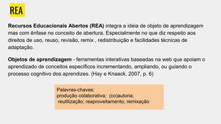 REA
Recursos Educacionais Abertos (REA) integra a ideia de objeto de aprendizagem
mas com ênfase no conceito de abertura. Especialmente no que diz respeito aos
direitos de uso, reuso, revisão, remix , redistribuição e facilidades técnicas de
adaptação.
Objetos de aprendizagem - ferramentas interativas baseadas na web que apoiam o
aprendizado de conceitos específicos incrementando, ampliando, ou guiando o
processo cognitivo dos aprendizes. (Hay e Knaack, 2007, p. 6)
Palavras-chaves:
produção colaborativa; (co)autoria;
reutilização; reaproveitamento; remixação
 