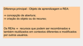 Diferença principal - Objeto de aprendizagem e REA:
⇒ concepção de abertura;
⇒ criação do objeto ou do recurso;
Os REAs ⇒ recursos que podem ser recombinados e
também reutilizados em contextos diferentes e modificados
por outros usuários.
 