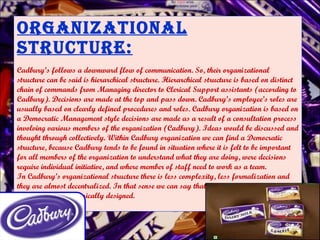 Organizational Structure: Cadbury’s follows a downward flow of communication. So, their organizational structure can be said is hierarchical structure. Hierarchical structure is based on distinct chain of commands from Managing director to Clerical Support assistants (according to Cadbury). Decisions are made at the top and pass down. Cadbury’s employee’s roles are usually based on clearly defined procedures and roles. Cadbury organization is based on a Democratic Management style decisions are made as a result of a consultation process involving various members of the organization (Cadbury). Ideas would be discussed and thought through collectively. Within Cadbury organization we can find a Democratic structure, because Cadbury tends to be found in situation where it is felt to be important for all members of the organization to understand what they are doing, were decisions require individual initiative, and where member of staff need to work as a team.  In Cadbury’s organizational structure there is less complexity, less formalization and they are almost decentralized. In that sense we can say that Cadbury’s organizational structure is Neo classically designed. 