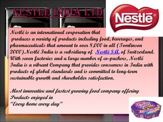 Nestlé is an international corporation that produces a variety of products including food, beverages, and  pharmaceuticals that amount to over 8,000 in all (Tomlinson 2000).Nestlé India is a subsidiary of   Nestlé S.A.  of Switzerland. With seven factories and a large number of co-packers, Nestlé India is a vibrant Company that provides consumers in India with products of global standards and is committed to long-term sustainable growth and shareholder satisfaction. Most innovative and fastest growing food company offering Products enjoyed in “ Every home every day” 