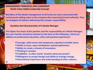 MANAGEMENT PRINCIPLES AND LEADERSHIP Nestle Value Added Leadership Concept   Members of the Nestle management at all levels are more concerned with continuously adding value to the company than exercising formal authority. They can delegate all without abdicating their proper responsibility. Qualities And Characteristics of A Nestle Manager   The higher the levels of the position and the responsibility of a Nestle Manager, the more he/she should be selected on the basis of the following  criteria (in addition to professional education, skills and practical experience) :   Courage, solid nerves and composure; capacity to handle stress. Ability to learn, open-mindedness and perceptiveness . Ability to create a climate of innovation. Thinking in context. Credibility : in other words “practice what you preach”. Willingness to accept change and ability to manage change. International experience and understanding of other cultures.   