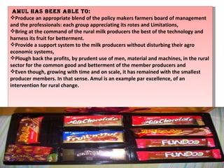 AMUL has been able to: Produce an appropriate blend of the policy makers farmers board of management and the professionals: each group appreciating its rotes and Limitations, Bring at the command of the rural milk producers the best of the technology and harness its fruit for betterment. Provide a support system to the milk producers without disturbing their agro economic systems, Plough back the profits, by prudent use of men, material and machines, in the rural sector for the common good and betterment of the member producers and Even though, growing with time and on scale, it has remained with the smallest producer members. In that sense. Amul is an example par excellence, of an intervention for rural change. 