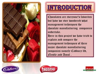 Chocolates are everyone's favorites but have we ever wondered what management techniques the chocolate manufacturing  companies undertake. Here in this project we have tried to explain and compare the management techniques of three major chocolate manufacturing companies namely Cadbury ltd, Nestle and Amul . 