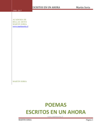 POEMAS ESCRITOS EN UN AHORA Martin Soria
MARTIN SORIA Página 1
1990- 2017
ACADEMIA DE
BELLAS ARTES
MARTIN SORIA
www.martinsoria.cl
MARTIN SORIA
POEMAS
ESCRITOS EN UN AHORA
www.martinsoria.cl
 