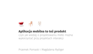 Aplikacja mobilna to też produkt
czyli jak wiedzę o projektowaniu mebli można
wykorzystać przy projektach interakcji
Przemek Pomaski i Magdalena Rydiger
 