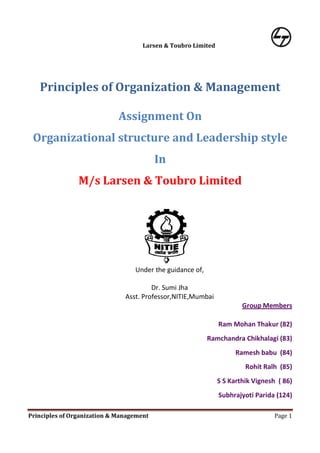 Larsen & Toubro Limited




   Principles of Organization & Management

                             Assignment On
 Organizational structure and Leadership style
                                          In
                M/s Larsen & Toubro Limited




                                  Under the guidance of,

                                        Dr. Sumi Jha
                               Asst. Professor,NITIE,Mumbai
                                                                       Group Members

                                                               Ram Mohan Thakur (82)
                                                           Ramchandra Chikhalagi (83)
                                                                     Ramesh babu (84)
                                                                        Rohit Ralh (85)
                                                               S S Karthik Vignesh ( 86)
                                                               Subhrajyoti Parida (124)

Principles of Organization & Management                                           Page 1
 