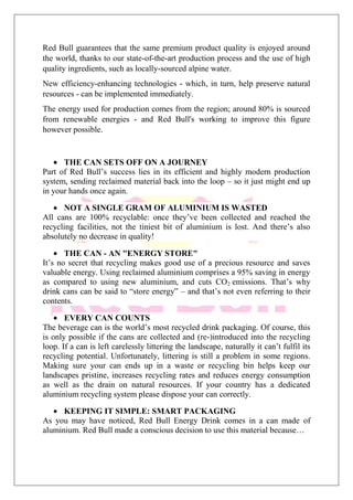 Red Bull guarantees that the same premium product quality is enjoyed around
the world, thanks to our state-of-the-art production process and the use of high
quality ingredients, such as locally-sourced alpine water.
New efficiency-enhancing technologies - which, in turn, help preserve natural
resources - can be implemented immediately.
The energy used for production comes from the region; around 80% is sourced
from renewable energies - and Red Bull's working to improve this figure
however possible.
THE CAN SETS OFF ON A JOURNEY
Part of Red Bull’s success lies in its efficient and highly modern production
system, sending reclaimed material back into the loop – so it just might end up
in your hands once again.
NOT A SINGLE GRAM OF ALUMINIUM IS WASTED
All cans are 100% recyclable: once they’ve been collected and reached the
recycling facilities, not the tiniest bit of aluminium is lost. And there’s also
absolutely no decrease in quality!
THE CAN - AN "ENERGY STORE"
It’s no secret that recycling makes good use of a precious resource and saves
valuable energy. Using reclaimed aluminium comprises a 95% saving in energy
as compared to using new aluminium, and cuts CO2 emissions. That’s why
drink cans can be said to “store energy” – and that’s not even referring to their
contents.
EVERY CAN COUNTS
The beverage can is the world’s most recycled drink packaging. Of course, this
is only possible if the cans are collected and (re-)introduced into the recycling
loop. If a can is left carelessly littering the landscape, naturally it can’t fulfil its
recycling potential. Unfortunately, littering is still a problem in some regions.
Making sure your can ends up in a waste or recycling bin helps keep our
landscapes pristine, increases recycling rates and reduces energy consumption
as well as the drain on natural resources. If your country has a dedicated
aluminium recycling system please dispose your can correctly.
KEEPING IT SIMPLE: SMART PACKAGING
As you may have noticed, Red Bull Energy Drink comes in a can made of
aluminium. Red Bull made a conscious decision to use this material because…
 