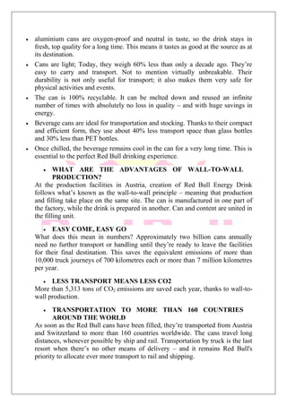 aluminium cans are oxygen-proof and neutral in taste, so the drink stays in
fresh, top quality for a long time. This means it tastes as good at the source as at
its destination.
Cans are light; Today, they weigh 60% less than only a decade ago. They’re
easy to carry and transport. Not to mention virtually unbreakable. Their
durability is not only useful for transport; it also makes them very safe for
physical activities and events.
The can is 100% recyclable. It can be melted down and reused an infinite
number of times with absolutely no loss in quality – and with huge savings in
energy.
Beverage cans are ideal for transportation and stocking. Thanks to their compact
and efficient form, they use about 40% less transport space than glass bottles
and 30% less than PET bottles.
Once chilled, the beverage remains cool in the can for a very long time. This is
essential to the perfect Red Bull drinking experience.
WHAT ARE THE ADVANTAGES OF WALL-TO-WALL
PRODUCTION?
At the production facilities in Austria, creation of Red Bull Energy Drink
follows what’s known as the wall-to-wall principle – meaning that production
and filling take place on the same site. The can is manufactured in one part of
the factory, while the drink is prepared in another. Can and content are united in
the filling unit.
EASY COME, EASY GO
What does this mean in numbers? Approximately two billion cans annually
need no further transport or handling until they’re ready to leave the facilities
for their final destination. This saves the equivalent emissions of more than
10,000 truck journeys of 700 kilometres each or more than 7 million kilometres
per year.
LESS TRANSPORT MEANS LESS CO2
More than 5,313 tons of CO2 emissions are saved each year, thanks to wall-to-
wall production.
TRANSPORTATION TO MORE THAN 160 COUNTRIES
AROUND THE WORLD
As soon as the Red Bull cans have been filled, they’re transported from Austria
and Switzerland to more than 160 countries worldwide. The cans travel long
distances, whenever possible by ship and rail. Transportation by truck is the last
resort when there’s no other means of delivery – and it remains Red Bull's
priority to allocate ever more transport to rail and shipping.
 