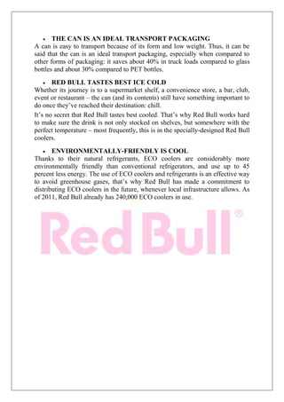 THE CAN IS AN IDEAL TRANSPORT PACKAGING
A can is easy to transport because of its form and low weight. Thus, it can be
said that the can is an ideal transport packaging, especially when compared to
other forms of packaging: it saves about 40% in truck loads compared to glass
bottles and about 30% compared to PET bottles.
RED BULL TASTES BEST ICE COLD
Whether its journey is to a supermarket shelf, a convenience store, a bar, club,
event or restaurant – the can (and its contents) still have something important to
do once they’ve reached their destination: chill.
It’s no secret that Red Bull tastes best cooled. That’s why Red Bull works hard
to make sure the drink is not only stocked on shelves, but somewhere with the
perfect temperature – most frequently, this is in the specially-designed Red Bull
coolers.
ENVIRONMENTALLY-FRIENDLY IS COOL
Thanks to their natural refrigerants, ECO coolers are considerably more
environmentally friendly than conventional refrigerators, and use up to 45
percent less energy. The use of ECO coolers and refrigerants is an effective way
to avoid greenhouse gases, that’s why Red Bull has made a commitment to
distributing ECO coolers in the future, whenever local infrastructure allows. As
of 2011, Red Bull already has 240,000 ECO coolers in use.
 