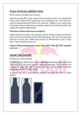 WALL-TO-WALL PRODUCTION
Saves resources through short distances
Apart from using 80% of our energy from renewable sources, we implemented
what's called 'Wall-to-Wall' production at the production site. This means our
cans are manufactured and filled on the same site - helping us save many miles
of transport. Since we don't have to transport empty cans to the fill up plant, this
reduces the footprint significantly!
What does Wall-to-Wall mean in numbers?
Approximately two billion cans annually need no further transport until they're
ready to leave the facilities for their final destination. This saves the equivalent
emissions of more than 10,000 truck journeys of 700 kilometres each or more
than 7 million kilometres per year.
Wall-to-Wall production saves more than 5,313 tons of CO2 emissions
each year.
SMART TRANSPORT
Produces less CO2 emissions
Red Bull Energy Drinks travel to their destination predominantly by train and
ship. We'll only use trucks when it's absolutely necessary. Since our cans are
compact in shape and light in weight, they are a more efficient transport
packaging than PET or Glass Bottles.
in weight, they are a more efficient transport packaging than PET or Glass
Bottles.
 