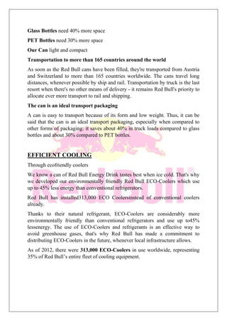 Glass Bottles need 40% more space
PET Bottles need 30% more space
Our Can light and compact
Transportation to more than 165 countries around the world
As soon as the Red Bull cans have been filled, they're transported from Austria
and Switzerland to more than 165 countries worldwide. The cans travel long
distances, whenever possible by ship and rail. Transportation by truck is the last
resort when there's no other means of delivery - it remains Red Bull's priority to
allocate ever more transport to rail and shipping.
The can is an ideal transport packaging
A can is easy to transport because of its form and low weight. Thus, it can be
said that the can is an ideal transport packaging, especially when compared to
other forms of packaging: it saves about 40% in truck loads compared to glass
bottles and about 30% compared to PET bottles.
EFFICIENT COOLING
Through ecofriendly coolers
We know a can of Red Bull Energy Drink tastes best when ice cold. That's why
we developed our environmentally friendly Red Bull ECO-Coolers which use
up to 45% less energy than conventional refrigerators.
Red Bull has installed313,000 ECO Coolersinstead of conventional coolers
already.
Thanks to their natural refrigerant, ECO-Coolers are considerably more
environmentally friendly than conventional refrigerators and use up to45%
lessenergy. The use of ECO-Coolers and refrigerants is an effective way to
avoid greenhouse gases, that's why Red Bull has made a commitment to
distributing ECO-Coolers in the future, whenever local infrastructure allows.
As of 2012, there were 313,000 ECO-Coolers in use worldwide, representing
35% of Red Bull’s entire fleet of cooling equipment.
 