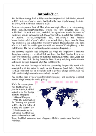 Introduction
Red Bull is an energy drink sold by Austrian company Red Bull GmbH, created
in 1987. In terms of market share, Red Bull is the most popular energy drink in
the world, with 4.6 billion cans sold in 2011.
Austrian entrepreneur Dietrich Mateschitz was inspired by a pre-existing energy
drink named KratingDaeng (thai), which was first invented and sold
in Thailand. He took this idea, modified the ingredients to suit the tastes of
westerners and, in partnership with ChaleoYoovidhya, founded Red Bull GmbH
in Austria. In Thai, daeng means red, and krating is the reddish-
brown bovine called a "gaur", which is an animal slightly larger than the bison.
Red Bull is sold in a tall and slim blue-silver can; in Thailand and in some parts
of Asia it is sold in a wider gold can with the name of KratingDaeng or Red
Bull Classic. The two are different products, produced separately.
The company slogan is "Red Bull gives you wings and the product is marketed
through advertising, events (Red Bull Air Race, Red Bull Crashed Ice), sports
team ownerships (RB Leipzig, FC Red Bull Salzburg, Red Bull Brasil, Red Bull
New York, Red Bull Racing, Scuderia Toro Rosso), celebrity endorsements,
and music, through its record label Red Bull Records.
Red Bull has been the target of criticism concerning the possible health risks
associated with the drink. A study by the European Food Safety Authority
(EFSA) concluded that in the levels used in popular energy drinks, like Red
Bull, taurine and glucuronolactone and acid are safe.
Red Bull has been giving wiiings from the beginning – and has started to spread
its own wings around the world quickly.
While the consumption
was doubling year on
year in Austria, Red Bull
arrived in its first foreign
markets, Singapore
(1989) and Hungary
(1992). The authorization
for Germany was granted
in 1994, the UK followed
in 1995 and in 1997, the
US business started in
California. Red Bull has
been available since 1987.
Today Red Bull has annual sales of approx. 4 billion cans in more than 165
countries.
 