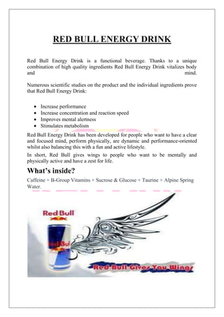 RED BULL ENERGY DRINK
Red Bull Energy Drink is a functional beverage. Thanks to a unique
combination of high quality ingredients Red Bull Energy Drink vitalizes body
and mind.
Numerous scientific studies on the product and the individual ingredients prove
that Red Bull Energy Drink:
Increase performance
Increase concentration and reaction speed
Improves mental alertness
Stimulates metabolism
Red Bull Energy Drink has been developed for people who want to have a clear
and focused mind, perform physically, are dynamic and performance-oriented
whilst also balancing this with a fun and active lifestyle.
In short, Red Bull gives wings to people who want to be mentally and
physically active and have a zest for life.
What’s inside?
Caffeine + B-Group Vitamins + Sucrose & Glucose + Taurine + Alpine Spring
Water.
 