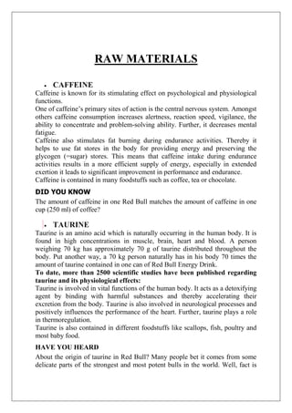 RAW MATERIALS
CAFFEINE
Caffeine is known for its stimulating effect on psychological and physiological
functions.
One of caffeine’s primary sites of action is the central nervous system. Amongst
others caffeine consumption increases alertness, reaction speed, vigilance, the
ability to concentrate and problem-solving ability. Further, it decreases mental
fatigue.
Caffeine also stimulates fat burning during endurance activities. Thereby it
helps to use fat stores in the body for providing energy and preserving the
glycogen (=sugar) stores. This means that caffeine intake during endurance
activities results in a more efficient supply of energy, especially in extended
exertion it leads to significant improvement in performance and endurance.
Caffeine is contained in many foodstuffs such as coffee, tea or chocolate.
DID YOU KNOW
The amount of caffeine in one Red Bull matches the amount of caffeine in one
cup (250 ml) of coffee?
TAURINE
Taurine is an amino acid which is naturally occurring in the human body. It is
found in high concentrations in muscle, brain, heart and blood. A person
weighing 70 kg has approximately 70 g of taurine distributed throughout the
body. Put another way, a 70 kg person naturally has in his body 70 times the
amount of taurine contained in one can of Red Bull Energy Drink.
To date, more than 2500 scientific studies have been published regarding
taurine and its physiological effects:
Taurine is involved in vital functions of the human body. It acts as a detoxifying
agent by binding with harmful substances and thereby accelerating their
excretion from the body. Taurine is also involved in neurological processes and
positively influences the performance of the heart. Further, taurine plays a role
in thermoregulation.
Taurine is also contained in different foodstuffs like scallops, fish, poultry and
most baby food.
HAVE YOU HEARD
About the origin of taurine in Red Bull? Many people bet it comes from some
delicate parts of the strongest and most potent bulls in the world. Well, fact is
 