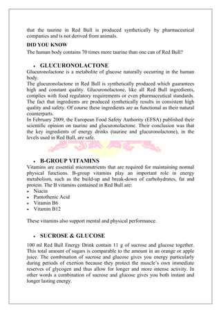that the taurine in Red Bull is produced synthetically by pharmaceutical
companies and is not derived from animals.
DID YOU KNOW
The human body contains 70 times more taurine than one can of Red Bull?
GLUCURONOLACTONE
Glucuronolactone is a metabolite of glucose naturally occurring in the human
body.
The glucuronolactone in Red Bull is synthetically produced which guarantees
high and constant quality. Glucuronolactone, like all Red Bull ingredients,
complies with food regulatory requirements or even pharmaceutical standards.
The fact that ingredients are produced synthetically results in consistent high
quality and safety. Of course these ingredients are as functional as their natural
counterparts.
In February 2009, the European Food Safety Authority (EFSA) published their
scientific opinion on taurine and glucuronolactone. Their conclusion was that
the key ingredients of energy drinks (taurine and glucuronolactone), in the
levels used in Red Bull, are safe.
B-GROUP VITAMINS
Vitamins are essential micronutrients that are required for maintaining normal
physical functions. B-group vitamins play an important role in energy
metabolism, such as the build-up and break-down of carbohydrates, fat and
protein. The B vitamins contained in Red Bull are:
Niacin
Pantothenic Acid
Vitamin B6
Vitamin B12
These vitamins also support mental and physical performance.
SUCROSE & GLUCOSE
100 ml Red Bull Energy Drink contain 11 g of sucrose and glucose together.
This total amount of sugars is comparable to the amount in an orange or apple
juice. The combination of sucrose and glucose gives you energy particularly
during periods of exertion because they protect the muscle’s own immediate
reserves of glycogen and thus allow for longer and more intense activity. In
other words a combination of sucrose and glucose gives you both instant and
longer lasting energy.
 