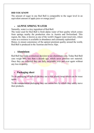 DID YOU KNOW
The amount of sugar in one Red Bull is comparable to the sugar level in an
equivalent amount of apple juice or orange juice?
ALPINE SPRING WATER
Naturally, water is a key ingredient of Red Bull.
The water used for Red Bull is fresh alpine water of best quality which comes
from springs nearby the production sites in Austria and Switzerland. This
region, the Alps, is known as one of the world’s biggest water reservoirs, where
water as a resource is available in abundance and constantly replenished.
Hence, to ensure consistency of the upmost premium quality around the world,
Red Bull is produced in the Austrian and Swiss Alps.
Aluminium
Red Bull has made a conscious decision to use aluminium cans. Today Red Bull
cans weigh 60% less than a decade ago, which saves precious raw material.
Once they are collected they are fully recyclable over and over again without
any loss in quality.
Packaging sheet
To do packaging of redbull can they use a thin plastic wrap which can be reuse
again.
To do transportation packaging they use carton box by which they safely move
their products.
 