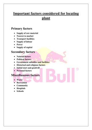 Important factors considered for locating
plant
Primary factors
Supply of raw material
Nearest to market
Transport facilities
Supply of labour
Power
Supply of capital
Secondary factors
Natural factors
Political factors
Government subsidies and facilities
Historical and religious factors
Initial start and goodwill
Personal factors
Miscellaneous factors
Water
Recreation
Community
Hospitals
Schools
 