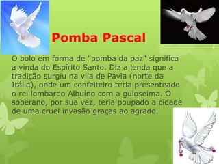 Pomba Pascal
O bolo em forma de "pomba da paz" significa
a vinda do Espírito Santo. Diz a lenda que a
tradição surgiu na vila de Pavia (norte da
Itália), onde um confeiteiro teria presenteado
o rei lombardo Albuíno com a guloseima. O
soberano, por sua vez, teria poupado a cidade
de uma cruel invasão graças ao agrado.