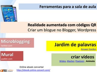 Ferramentas para a sala de aula 
Realidade aumentada com códigos QR 
Criar um blogue no Blogger, Wordpress 
Jardim de palavras 
Answer Garden 
Microblogging 
twitter.com 
criar vídeos 
Wideo, Masher, Powtoon , Animoto 
Mural 
padlet.com 
http://ebook.online-convert.com/ 
 
