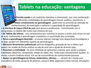 Tablets na educação: vantagens 
• Permite aceder a um ambiente interativo e estimulante, usar uma combinação 
. de diferentes modalidades de aprendizagem (visual, auditivo, cinestésico...). 
• • Maior envolvimento na aprendizagem - papel vital no aumento da retenção de 
conhecimentos, da motivação e melhorar a capacidade de aprendizagem; 
• A interface de toque é fácil de usar para alunos e professores - Contrastando com o 
computador, os tablets são muito mais intuitivo de usar. 
• Os Tablets são móveis - uma característica que incentiva os alunos a serem mais ativos na sala 
de aula, melhorando a aprendizagem cinestésica e a assimilação dos conteúdos. 
• Torna a aprendizagem divertida – os alunos adoram interagir com dispositivos tecnológicos e 
as Apps ajudam em diferentes aspetos da aprendizagem. 
• Oferecem ferramentas audiovisuais (câmara fotográfica, gravação de voz e vídeo), que 
podem ser usadas de forma criativa na sala de aula com a ajuda de diversas apps. 
• Promover a criatividade - há uma infinidade de aplicativos criativos, para ajudar a adquirir 
habilidades (desenho, composição, edição de vídeo, etc). Todas estas características ajudam os 
alunos a serem criadores ativos, em vez de consumidores de conhecimento passivos. 
• Ajudar na aprendizagem da leitura, matemática, ciências, ... – Através de e-books com 
marcadores de texto, pesquisa de palavras, acesso à Web, jogos para treino mental, simulações 
... 
 