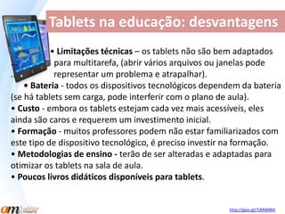 Tablets na educação: desvantagens 
• Limitações técnicas – os tablets não são bem adaptados 
... para multitarefa, (abrir vários arquivos ou janelas pode 
.. representar um problema e atrapalhar). 
• Bateria - todos os dispositivos tecnológicos dependem da bateria 
(se há tablets sem carga, pode interferir com o plano de aula). 
• Custo - embora os tablets estejam cada vez mais acessíveis, eles 
ainda são caros e requerem um investimento inicial. 
• Formação - muitos professores podem não estar familiarizados com 
este tipo de dispositivo tecnológico, é preciso investir na formação. 
• Metodologias de ensino - terão de ser alteradas e adaptadas para 
otimizar os tablets na sala de aula. 
• Poucos livros didáticos disponíveis para tablets. 
http://goo.gl/7JMWMH 
 