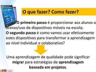 O que fazer? Como fazer? 
O primeiro passo é proporcionar aos alunos o 
acesso/uso de dispositivos móveis na escola; 
O segundo passo é como vamos usar efetivamente 
estes dispositivos para transformar a aprendizagem 
ao nível individual e colaborativo? 
Uma aprendizagem de qualidade pode significar 
migrar para estratégias de aprendizagem 
baseada em projetos. 
 
