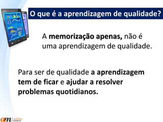 O que é a aprendizagem de qualidade? 
A memorização apenas, não é 
uma aprendizagem de qualidade. 
Para ser de qualidade a aprendizagem 
tem de ficar e ajudar a resolver 
problemas quotidianos. 
 