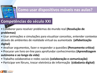 Como usar dispositivos móveis nas aulas? 
Competências do século XXI 
• Colaborar para resolver problemas do mundo real (Resolução de 
problemas) 
• Usar animações e simulações para visualizar conceitos, entender contextos 
através de ambientes de realidade virtual ou aumentada (alfabetização 
digital) 
• Analisar argumentos, fazer e responder a questões (Pensamento crítico) 
• Procurar um livro on-line para aprofundar conhecimentos (Aprendizagem 
autónoma e ao longo da vida) 
• Trabalho colaborativo e redes sociais (colaboração e comunicação) 
• Participar em fóruns, trocar eletrónica de informação (cidadania digital) 
 