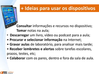 + Ideias para usar os dispositivos 
Consultar informações e recursos no dispositivo; 
Tomar notas na aula; 
• Descarregar um livro, vídeo ou podcast para a aula; 
• Procurar e selecionar informação na Internet; 
• Gravar aulas de laboratório, para analisar mais tarde; 
• Receber lembretes e alertas sobre tarefas escolares, 
prazos, testes, etc; 
• Colaborar com os pares, dentro e fora da sala de aula. 
 
