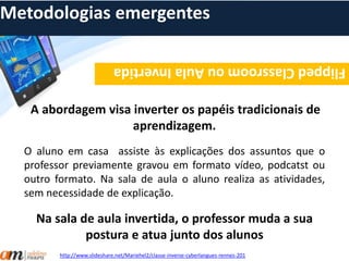 Metodologias emergentes 
Flipped Classroom ou Aula Invertida 
A abordagem visa inverter os papéis tradicionais de 
aprendizagem. 
O aluno em casa assiste às explicações dos assuntos que o 
professor previamente gravou em formato vídeo, podcatst ou 
outro formato. Na sala de aula o aluno realiza as atividades, 
sem necessidade de explicação. 
Na sala de aula invertida, o professor muda a sua 
postura e atua junto dos alunos 
http://www.slideshare.net/Mariehel2/classe-inverse-cyberlangues-rennes-201 
 