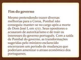 Fim do governo
Mesmo pretendendo trazer diversas
melhorias para a Coroa, Pombal não
conseguiu manter-se no cargo após a morte
de Dom José I, em 1777. Seus opositores o
acusaram de autoritarismo e de trair os
interesses do governo português. Com a saída
de Pombal do governo, as transformações
sugeridas pelo ministro esclarecido
encerraram um período de mudanças que
poderiam amenizar o atraso econômico dos
portugueses.
 