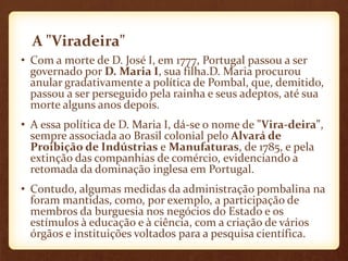 A "Viradeira"
• Com a morte de D. José I, em 1777, Portugal passou a ser
governado por D. Maria I, sua filha.D. Maria procurou
anular gradativamente a política de Pombal, que, demitido,
passou a ser perseguido pela rainha e seus adeptos, até sua
morte alguns anos depois.
• A essa política de D. Maria I, dá-se o nome de "Vira-deira",
sempre associada ao Brasil colonial pelo Alvará de
Proibição de Indústrias e Manufaturas, de 1785, e pela
extinção das companhias de comércio, evidenciando a
retomada da dominação inglesa em Portugal.
• Contudo, algumas medidas da administração pombalina na
foram mantidas, como, por exemplo, a participação de
membros da burguesia nos negócios do Estado e os
estímulos à educação e à ciência, com a criação de vários
órgãos e instituições voltados para a pesquisa científica.
 