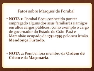 Fatos sobre Marquês de Pombal
• NOTA 1: Pombal ficou conhecido por ter
empregado alguns dos seus familiares e amigos
em altos cargos públicos, como exemplo o cargo
de governador do Estado de Grão-Pará e
Maranhão ocupado de 1751-1759 pelo seu irmão
Mendonça Furtado.
• NOTA 2: Pombal fora membro da Ordem de
Cristo e da Maçonaria.
 