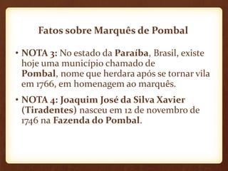 Fatos sobre Marquês de Pombal
• NOTA 3: No estado da Paraíba, Brasil, existe
hoje uma município chamado de
Pombal, nome que herdara após se tornar vila
em 1766, em homenagem ao marquês.
• NOTA 4: Joaquim José da Silva Xavier
(Tiradentes) nasceu em 12 de novembro de
1746 na Fazenda do Pombal.
 