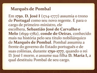 Marquês de Pombal
Em 1750, D. José I (1714-1777) assumia o trono
de Portugal como seu novo regente. E para o
cargo de primeiro-ministro, ele
escolhera, Sebastião José de Carvalho e
Melo (1699-1782), conde de Oeiras, conhecido
mais na história pelo seu titulo nobiliárquico
de Marquês de Pombal. Pombal assumiu a
frente do governo do Estado português e de
suas colônias, durante 1750-1777, quando o rei
D. José I morre, e assume sua filha D. Maria I, a
qual destituiu Pombal de seu cargo.
 
