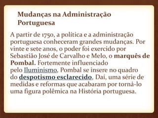 Mudanças na Administração
Portuguesa
A partir de 1750, a política e a administração
portuguesa conheceram grandes mudanças. Por
vinte e sete anos, o poder foi exercido por
Sebastião José de Carvalho e MeIo, o marquês de
Pombal. Fortemente influenciado
pelo Iluminismo, Pombal se insere no quadro
do despotismo esclarecido, Daí, uma série de
medidas e reformas que acabaram por torná-lo
uma figura polêmica na História portuguesa.
 
