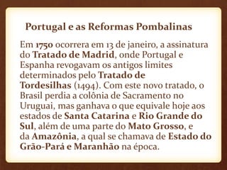 Portugal e as Reformas Pombalinas
Em 1750 ocorrera em 13 de janeiro, a assinatura
do Tratado de Madrid, onde Portugal e
Espanha revogavam os antigos limites
determinados pelo Tratado de
Tordesilhas (1494). Com este novo tratado, o
Brasil perdia a colônia de Sacramento no
Uruguai, mas ganhava o que equivale hoje aos
estados de Santa Catarina e Rio Grande do
Sul, além de uma parte do Mato Grosso, e
da Amazônia, a qual se chamava de Estado do
Grão-Pará e Maranhão na época.
 