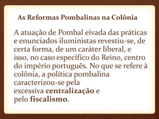 As Reformas Pombalinas na Colônia
A atuação de Pombal eivada das práticas
e enunciados iluministas revestiu-se, de
certa forma, de um caráter liberal, e
isso, no caso específico do Reino, centro
do império português. No que se refere à
colônia, a política pombalina
caracterizou-se pela
excessiva centralização e
pelo fiscalismo.
 