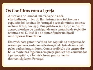 Os Conflitos com a Igreja
A escalada de Pombal, marcada pelo anti-
clericalismo, típico do Iluminismo, teve início com a
expulsão dos jesuítas de Portugal e seus domínios, onde se
inclui o Brasil, em 1759. Para justificar seu ato, o ministro
acusou a ordem de participar de uma tentativa de regicídio
(contra o rei D. José I) e de tentar fundar no Brasil
um Império Teocrático.
Em 1768, para garantir a volta dos capitais da burguesia de
origem judaica, ordenou a destruição da lista de réus feita
pelos padres inquisidores. Com a proibição dos autos-de-
fé - a morte nas fogueiras em praça pública dos condenados
à pena capital -, a Inquisição era praticamente
desmantelada em Portugal.
 
