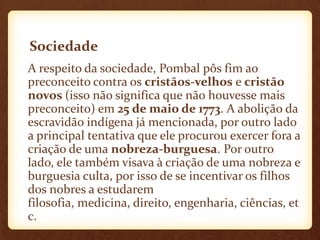 Sociedade
A respeito da sociedade, Pombal pôs fim ao
preconceito contra os cristãos-velhos e cristão
novos (isso não significa que não houvesse mais
preconceito) em 25 de maio de 1773. A abolição da
escravidão indígena já mencionada, por outro lado
a principal tentativa que ele procurou exercer fora a
criação de uma nobreza-burguesa. Por outro
lado, ele também visava à criação de uma nobreza e
burguesia culta, por isso de se incentivar os filhos
dos nobres a estudarem
filosofia, medicina, direito, engenharia, ciências, et
c.
 